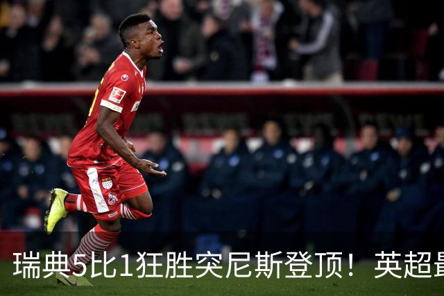 瑞典5比1狂胜突尼斯登顶！英超最贵球员独造3球，替补球员17秒神迹